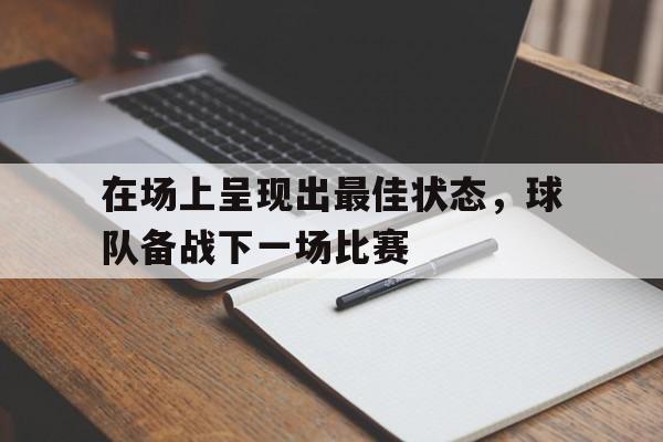 开元-在场上呈现出最佳状态,球队备战下一场比赛是什么